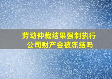 劳动仲裁结果强制执行 公司财产会被冻结吗